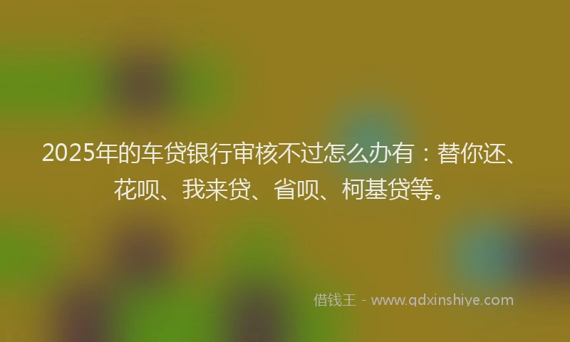 2025年的车贷银行审核不过怎么办有：替你还、花呗、我来贷、省呗、柯基贷等。