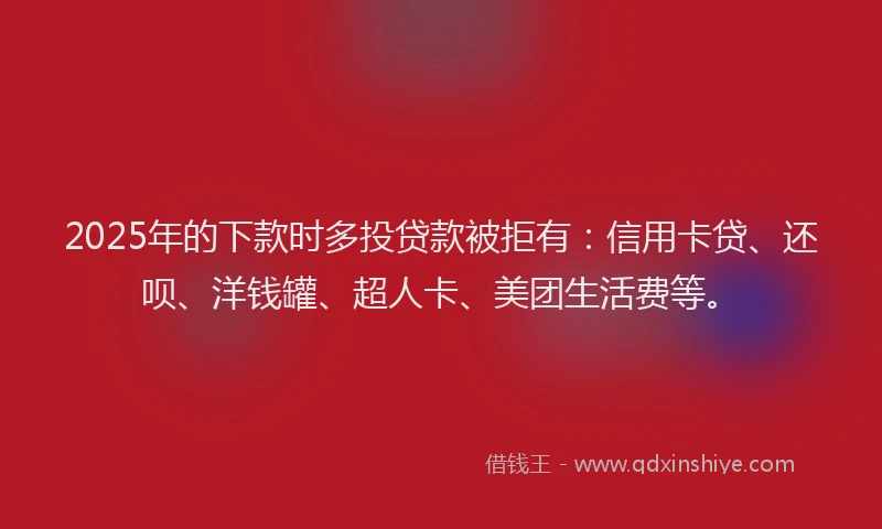 2025年的下款时多投贷款被拒有：信用卡贷、还呗、洋钱罐、超人卡、美团生活费等。