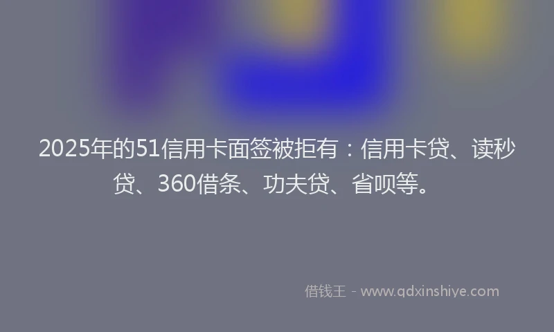 2025年的51信用卡面签被拒有：信用卡贷、读秒贷、360借条、功夫贷、省呗等。