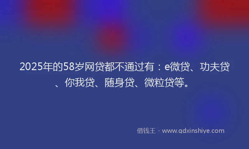 2025年的58岁网贷都不通过有：e微贷、功夫贷、你我贷、随身贷、微粒贷等。