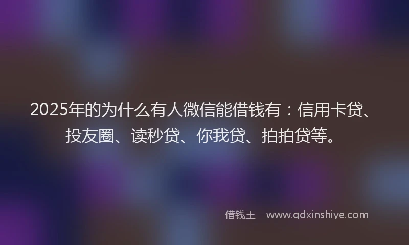 2025年的为什么有人微信能借钱有：信用卡贷、投友圈、读秒贷、你我贷、拍拍贷等。