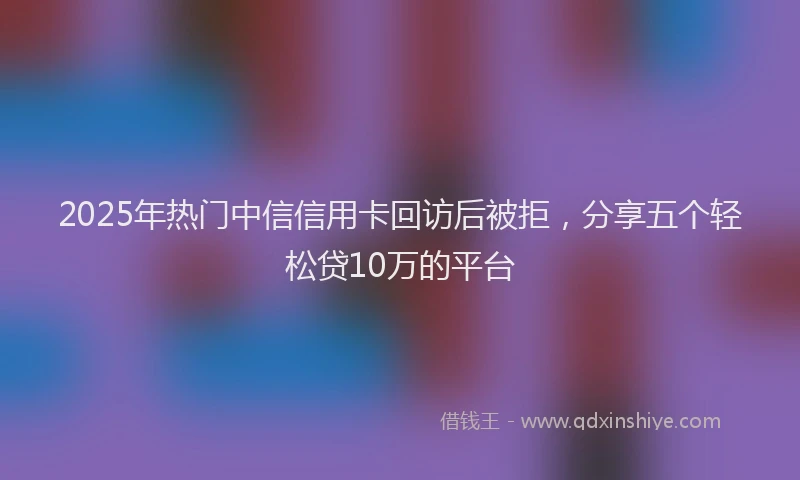 2025年热门中信信用卡回访后被拒，分享五个轻松贷10万的平台