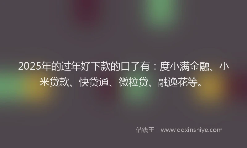2025年的过年好下款的口子有：度小满金融、小米贷款、快贷通、微粒贷、融逸花等。
