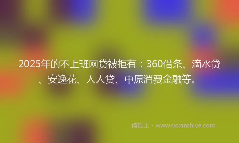 2025年的不上班网贷被拒有：360借条、滴水贷、安逸花、人人贷、中原消费金融等。
