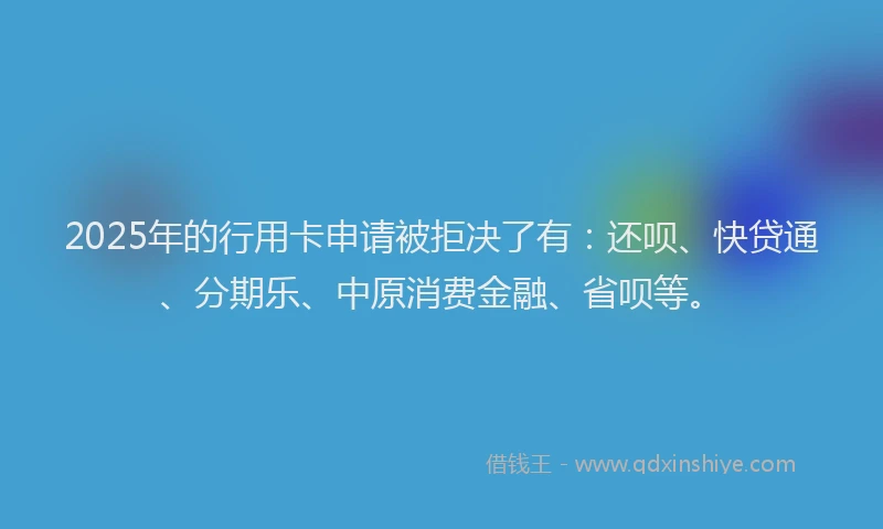 2025年的行用卡申请被拒决了有：还呗、快贷通、分期乐、中原消费金融、省呗等。
