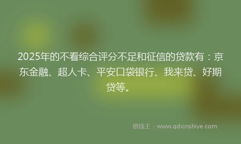 2025年的不看综合评分不足和征信的贷款有：京东金融、超人卡、平安口袋银行、我来贷、好期贷等。