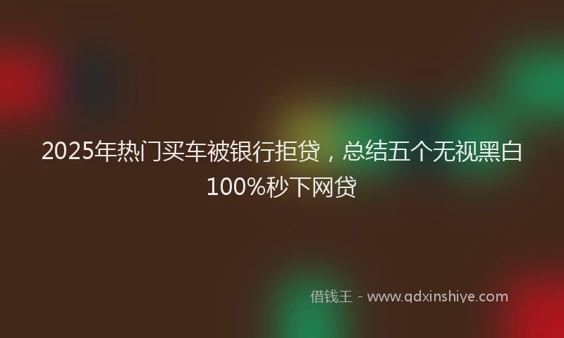 2025年热门买车被银行拒贷，总结五个无视黑白100%秒下网贷