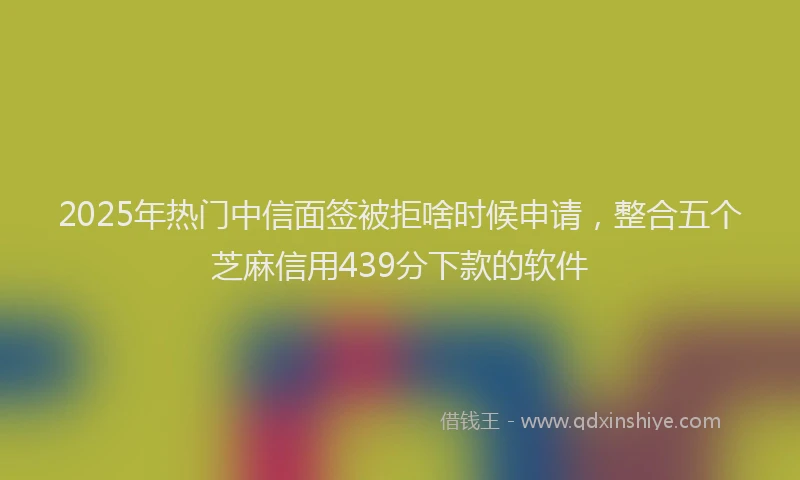 2025年热门中信面签被拒啥时候申请，整合五个芝麻信用439分下款的软件