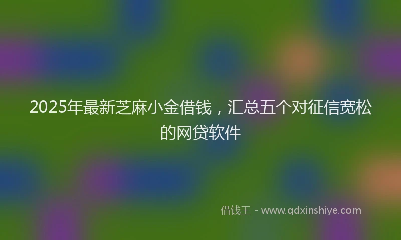 2025年最新芝麻小金借钱，汇总五个对征信宽松的网贷软件