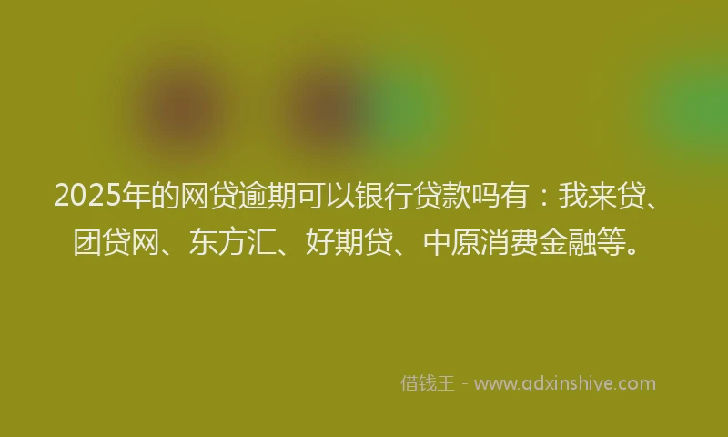 2025年的网贷逾期可以银行贷款吗有：我来贷、团贷网、东方汇、好期贷、中原消费金融等。