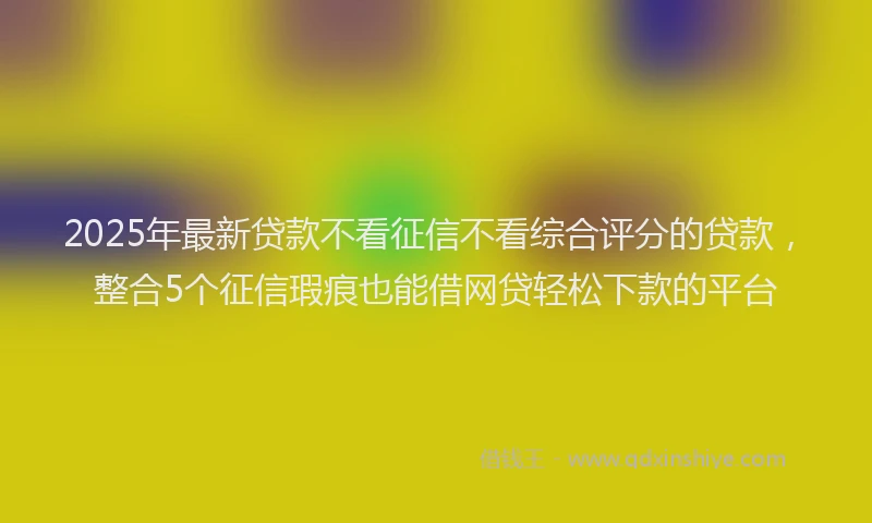 2025年最新贷款不看征信不看综合评分的贷款，整合5个征信瑕疵也能借网贷轻松下款的平台