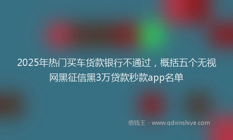 2025年热门买车货款银行不通过，概括五个无视网黑征信黑3万贷款秒款app名单