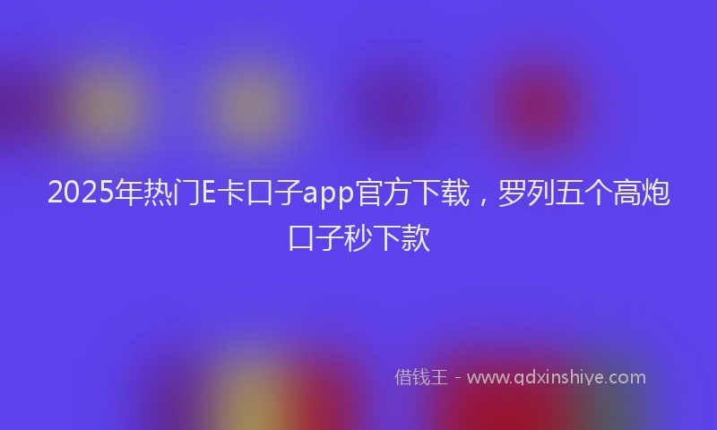 2025年热门E卡口子app官方下载，罗列五个高炮口子秒下款