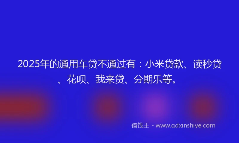 2025年的通用车贷不通过有：小米贷款、读秒贷、花呗、我来贷、分期乐等。