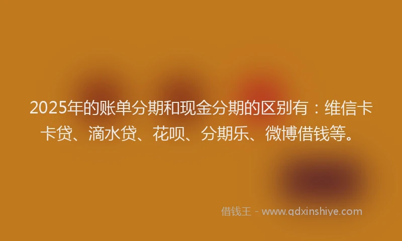 2025年的账单分期和现金分期的区别有：维信卡卡贷、滴水贷、花呗、分期乐、微博借钱等。