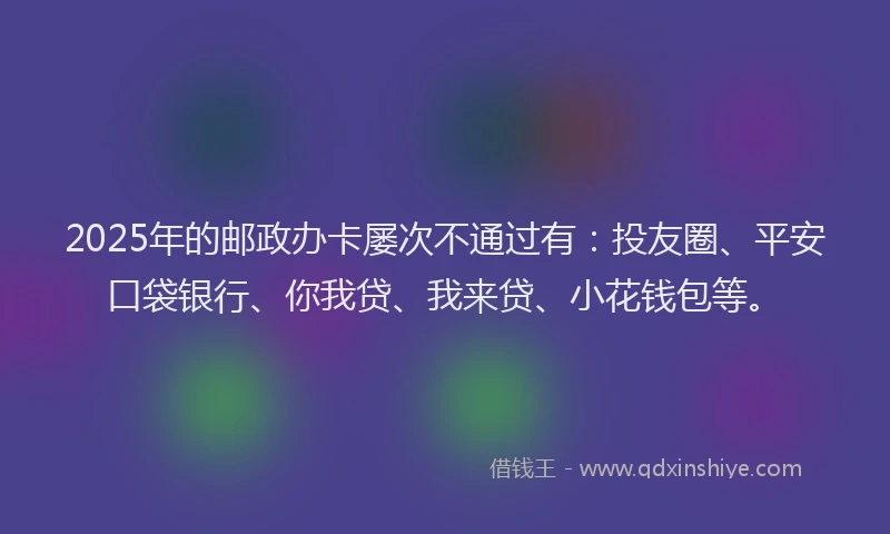 2025年的邮政办卡屡次不通过有：投友圈、平安口袋银行、你我贷、我来贷、小花钱包等。