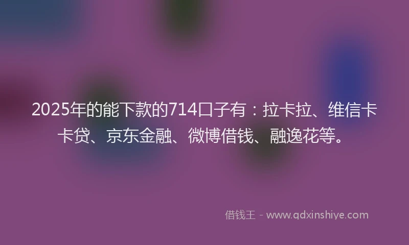 2025年的能下款的714口子有：拉卡拉、维信卡卡贷、京东金融、微博借钱、融逸花等。