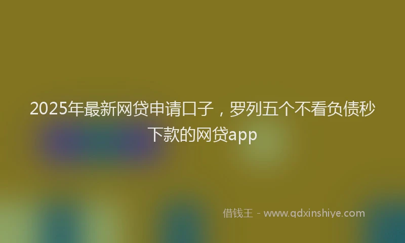 2025年最新网贷申请口子，罗列五个不看负债秒下款的网贷app