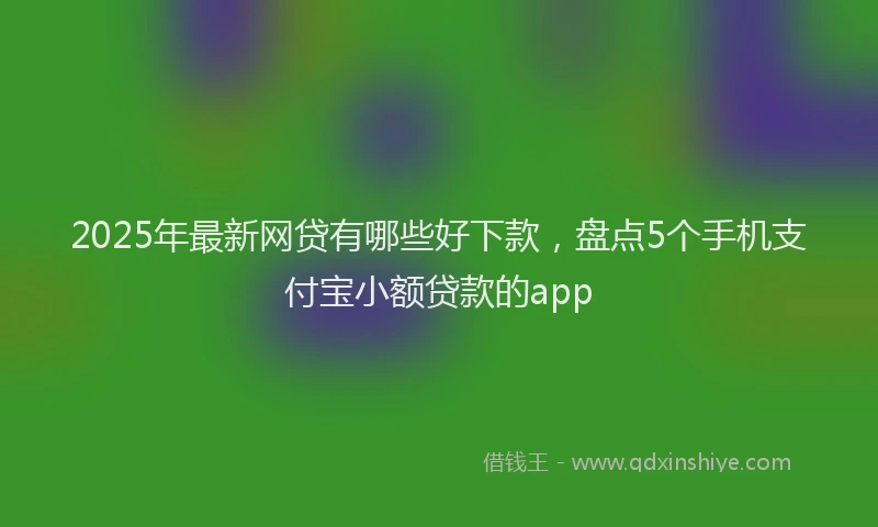 2025年最新网贷有哪些好下款，盘点5个手机支付宝小额贷款的app