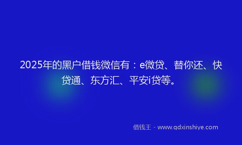 2025年的黑户借钱微信有：e微贷、替你还、快贷通、东方汇、平安i贷等。