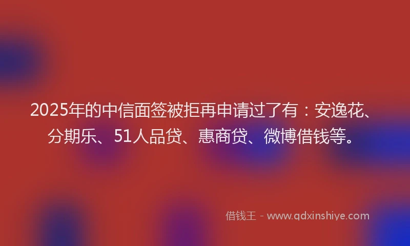 2025年的中信面签被拒再申请过了有：安逸花、分期乐、51人品贷、惠商贷、微博借钱等。