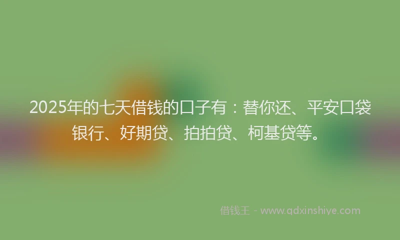 2025年的七天借钱的口子有：替你还、平安口袋银行、好期贷、拍拍贷、柯基贷等。