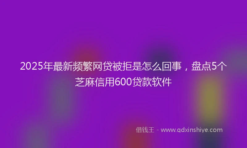 2025年最新频繁网贷被拒是怎么回事，盘点5个芝麻信用600贷款软件