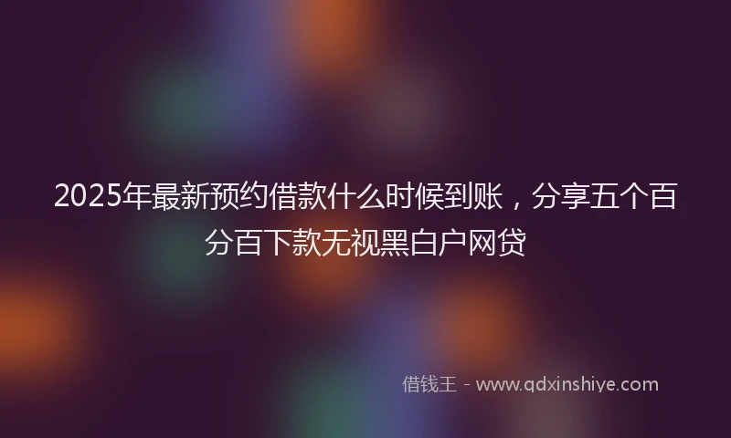 2025年最新预约借款什么时候到账，分享五个百分百下款无视黑白户网贷