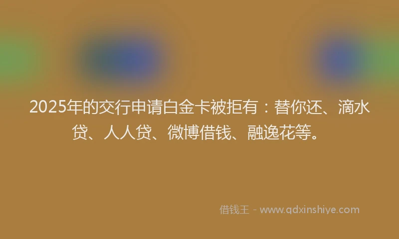 2025年的交行申请白金卡被拒有：替你还、滴水贷、人人贷、微博借钱、融逸花等。