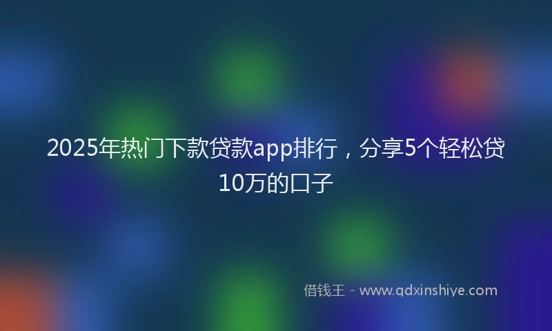 2025年热门下款贷款app排行，分享5个轻松贷10万的口子
