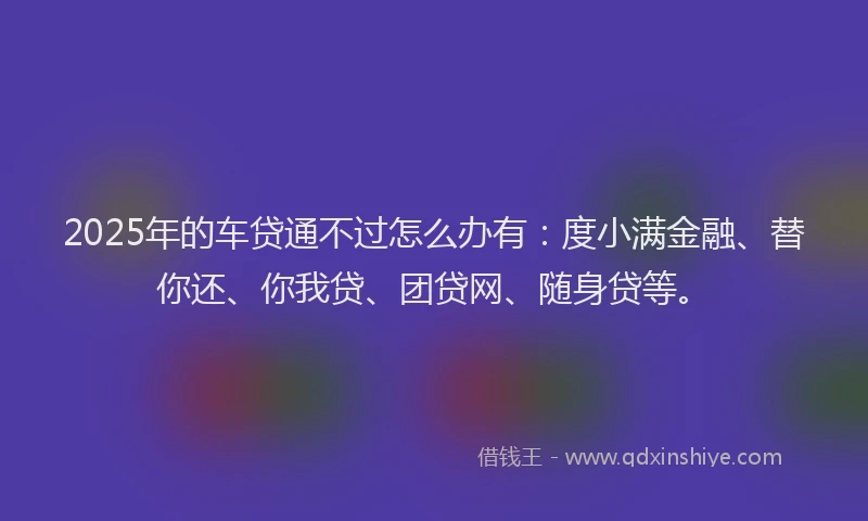 2025年的车贷通不过怎么办有：度小满金融、替你还、你我贷、团贷网、随身贷等。