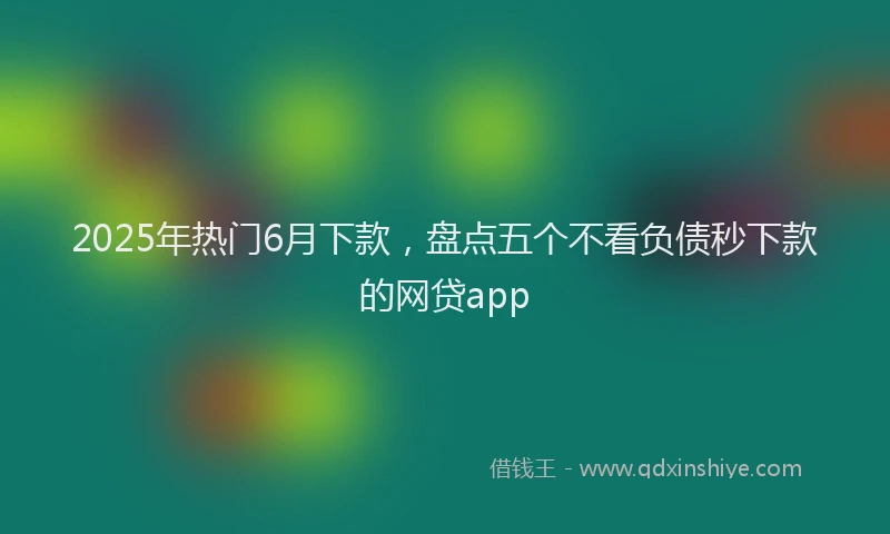 2025年热门6月下款，盘点五个不看负债秒下款的网贷app