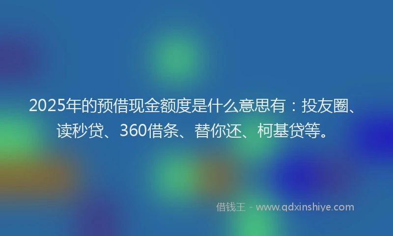 2025年的预借现金额度是什么意思有：投友圈、读秒贷、360借条、替你还、柯基贷等。
