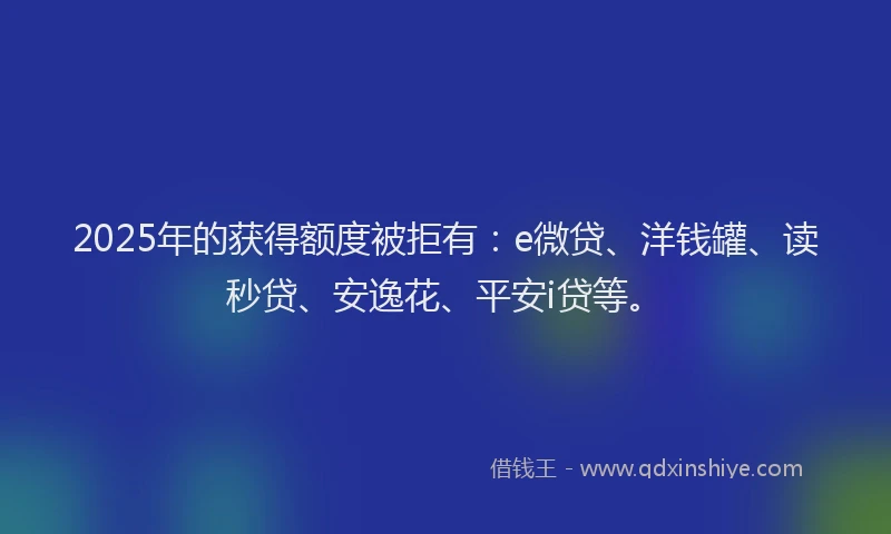 2025年的获得额度被拒有：e微贷、洋钱罐、读秒贷、安逸花、平安i贷等。