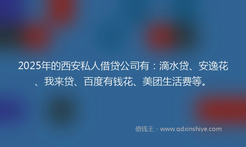 2025年的西安私人借贷公司有：滴水贷、安逸花、我来贷、百度有钱花、美团生活费等。