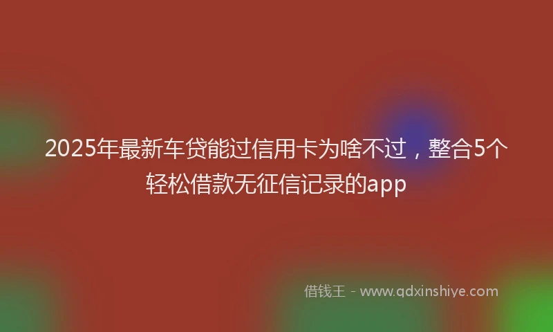2025年最新车贷能过信用卡为啥不过，整合5个轻松借款无征信记录的app