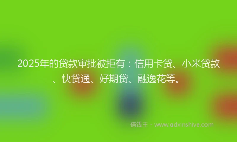 2025年的贷款审批被拒有：信用卡贷、小米贷款、快贷通、好期贷、融逸花等。