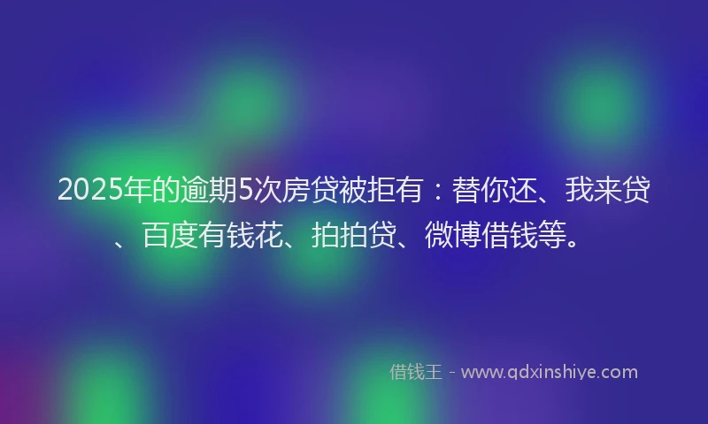 2025年的逾期5次房贷被拒有：替你还、我来贷、百度有钱花、拍拍贷、微博借钱等。