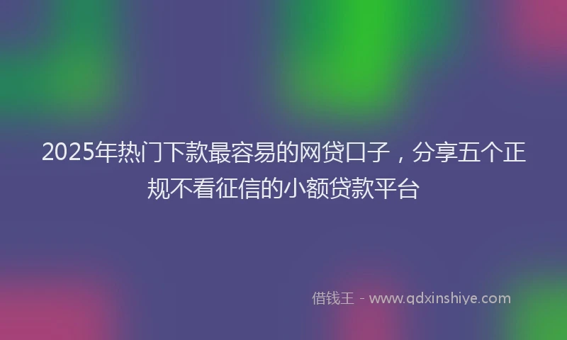 2025年热门下款最容易的网贷口子，分享五个正规不看征信的小额贷款平台