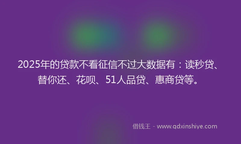 2025年的贷款不看征信不过大数据有：读秒贷、替你还、花呗、51人品贷、惠商贷等。