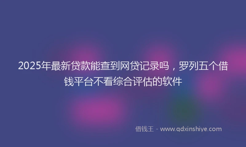2025年最新贷款能查到网贷记录吗，罗列五个借钱平台不看综合评估的软件