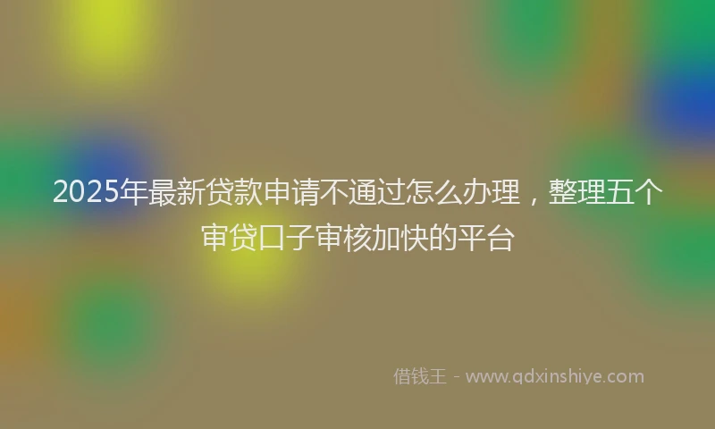 2025年最新贷款申请不通过怎么办理，整理五个审贷口子审核加快的平台