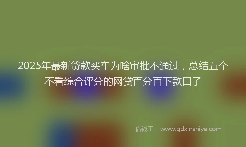 2025年最新贷款买车为啥审批不通过，总结五个不看综合评分的网贷百分百下款口子