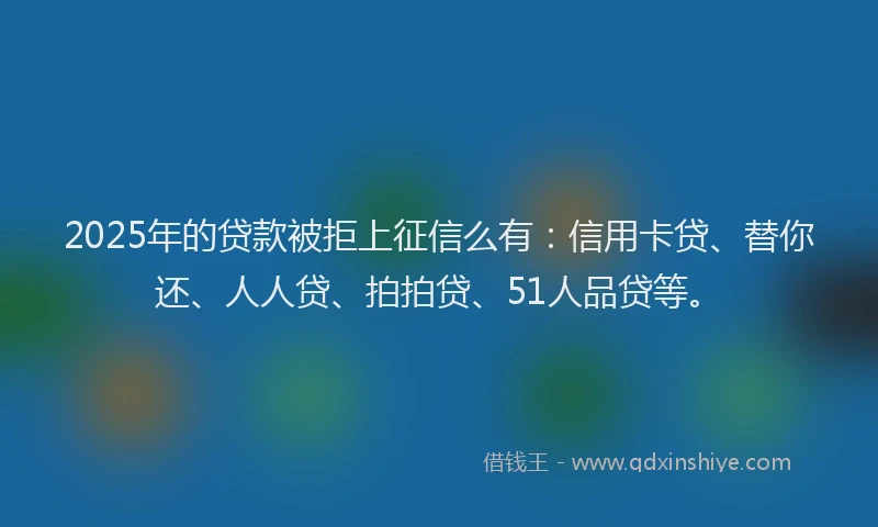 2025年的贷款被拒上征信么有：信用卡贷、替你还、人人贷、拍拍贷、51人品贷等。