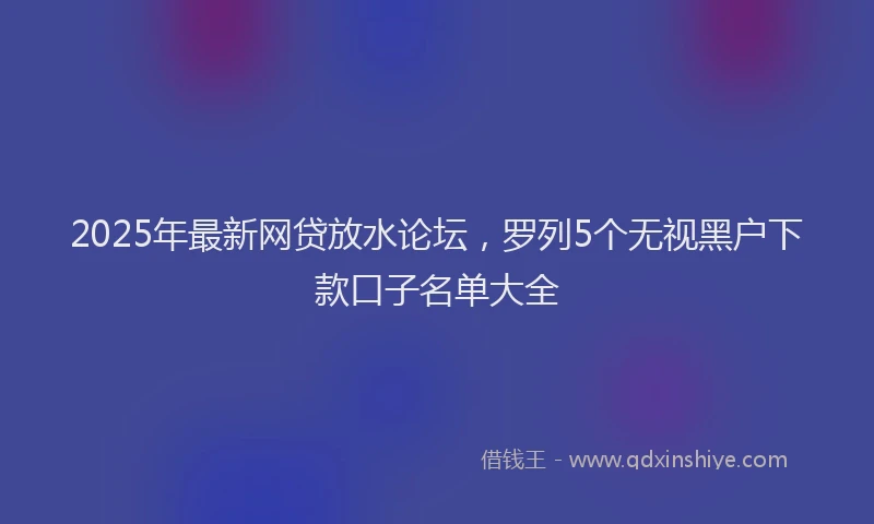 2025年最新网贷放水论坛，罗列5个无视黑户下款口子名单大全