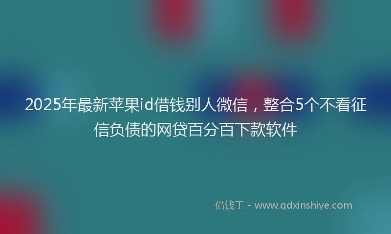 2025年最新苹果id借钱别人微信，整合5个不看征信负债的网贷百分百下款软件