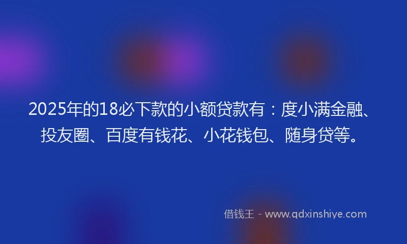 2025年的18必下款的小额贷款有：度小满金融、投友圈、百度有钱花、小花钱包、随身贷等。