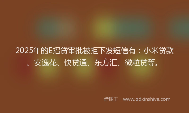 2025年的E招贷审批被拒下发短信有：小米贷款、安逸花、快贷通、东方汇、微粒贷等。