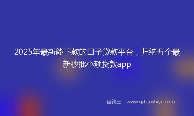 2025年最新能下款的口子贷款平台，归纳五个最新秒批小额贷款app