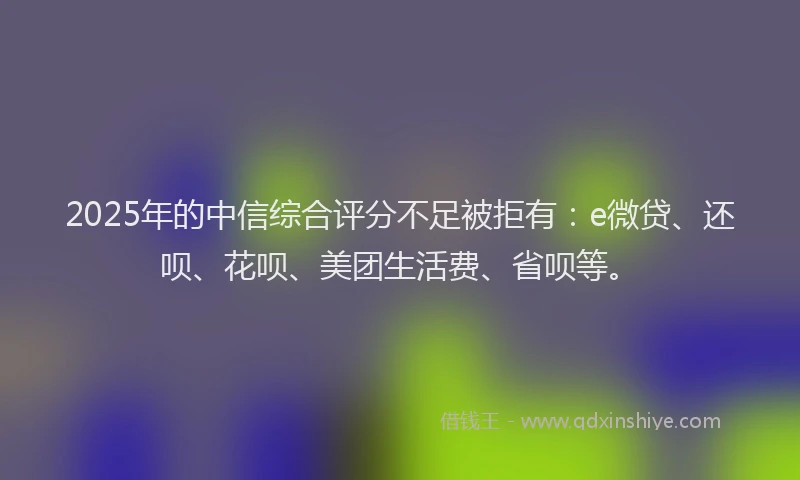 2025年的中信综合评分不足被拒有：e微贷、还呗、花呗、美团生活费、省呗等。